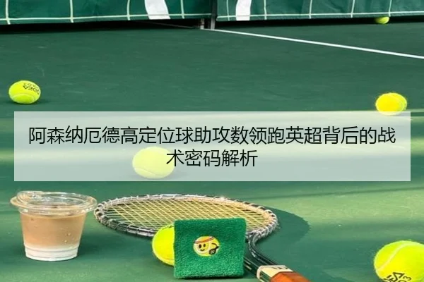阿森纳厄德高定位球助攻数领跑英超背后的战术密码解析