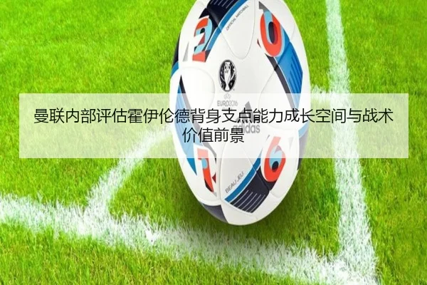 曼联内部评估霍伊伦德背身支点能力成长空间与战术价值前景