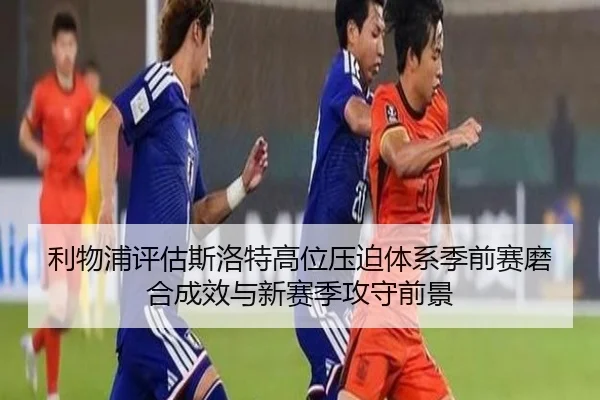 利物浦评估斯洛特高位压迫体系季前赛磨合成效与新赛季攻守前景