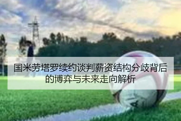 国米劳塔罗续约谈判薪资结构分歧背后的博弈与未来走向解析