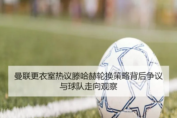 曼联更衣室热议滕哈赫轮换策略背后争议与球队走向观察