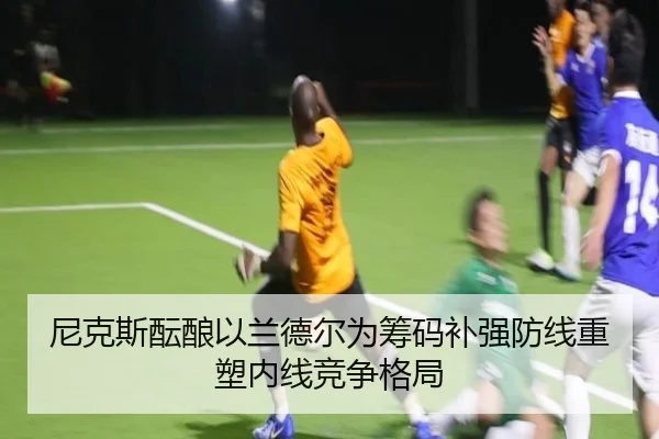 尼克斯酝酿以兰德尔为筹码补强防线重塑内线竞争格局