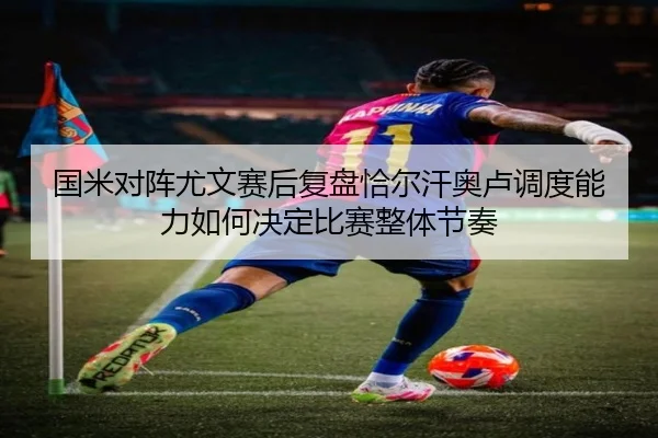 国米对阵尤文赛后复盘恰尔汗奥卢调度能力如何决定比赛整体节奏